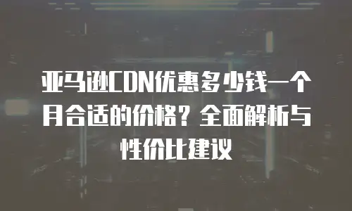 亚马逊CDN优惠多少钱一个月合适的价格？全面解析与性价比建议