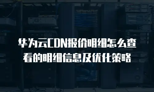 华为云CDN报价明细怎么查看的明细信息及优化策略