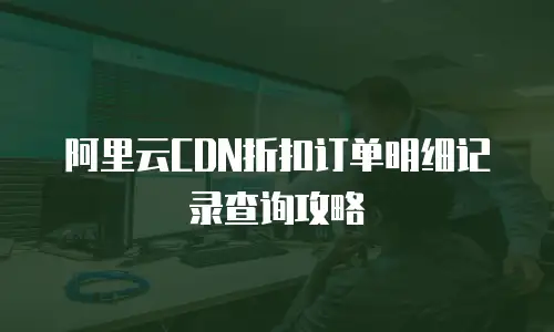 阿里云CDN折扣订单明细记录查询攻略