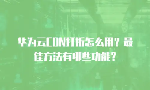 华为云CDN打折怎么用？最佳方法有哪些功能？