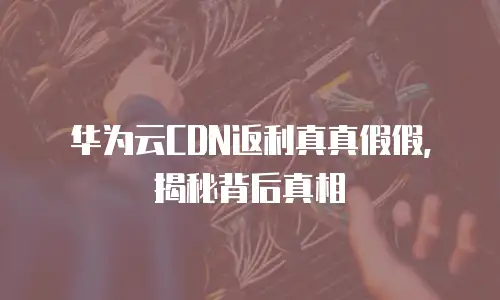 华为云CDN返利真真假假，揭秘背后真相
