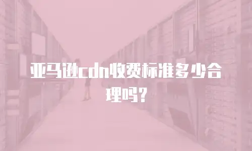 亚马逊cdn收费标准多少合理吗？