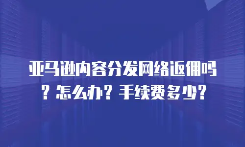 亚马逊内容分发网络返佣吗？怎么办？手续费多少？