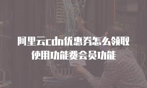 阿里云cdn优惠券怎么领取使用功能费会员功能