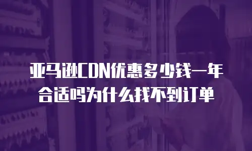 亚马逊CDN优惠多少钱一年合适吗为什么找不到订单