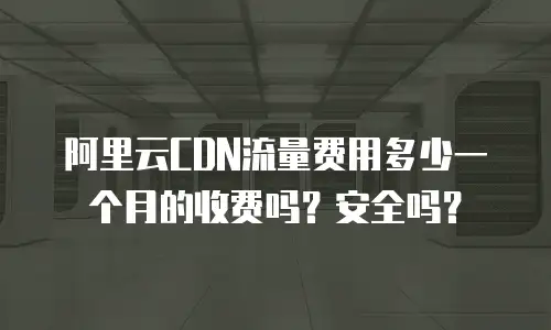 阿里云CDN流量费用多少一个月的收费吗？安全吗？