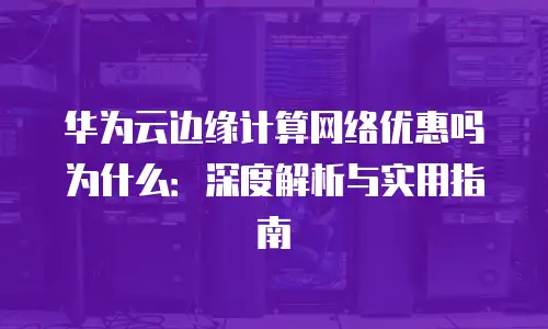 华为云边缘计算网络优惠吗为什么：深度解析与实用指南