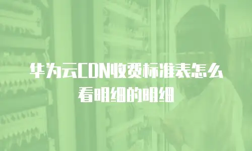 华为云CDN收费标准表怎么看明细的明细