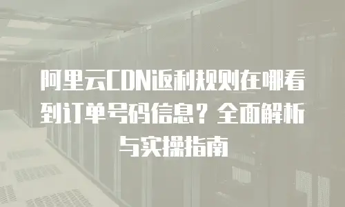 阿里云CDN返利规则在哪看到订单号码信息？全面解析与实操指南