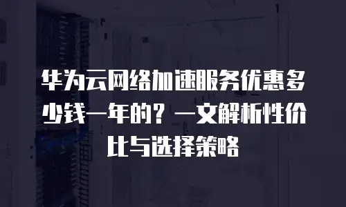 华为云网络加速服务优惠多少钱一年的？一文解析性价比与选择策略