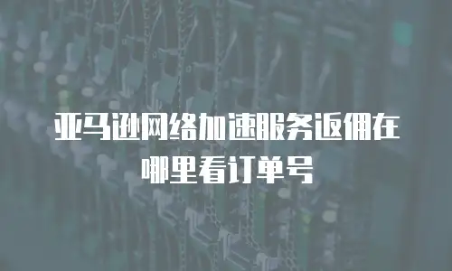 亚马逊网络加速服务返佣在哪里看订单号