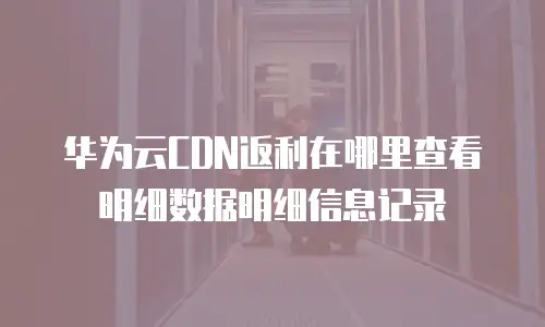 华为云CDN返利在哪里查看明细数据明细信息记录