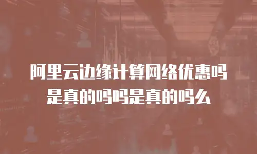 阿里云边缘计算网络优惠吗是真的吗吗是真的吗么