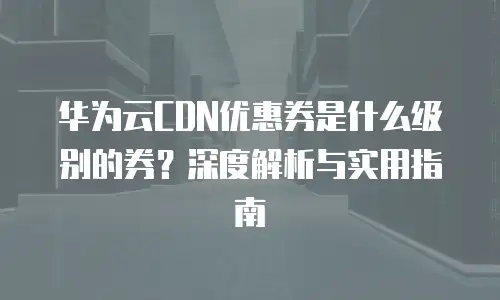 华为云CDN优惠券是什么级别的券？深度解析与实用指南