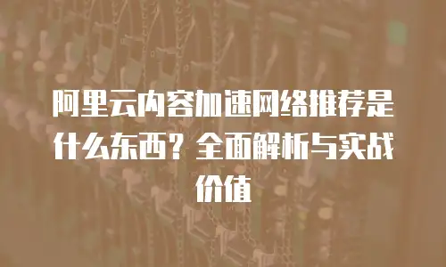 阿里云内容加速网络推荐是什么东西？全面解析与实战价值