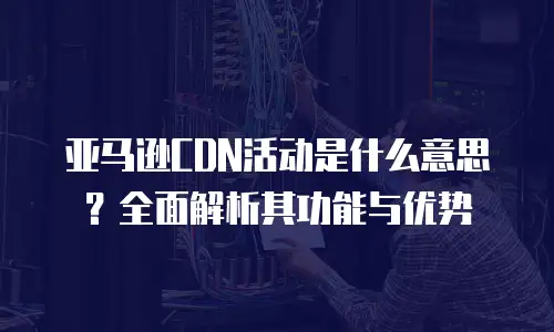 亚马逊CDN活动是什么意思？全面解析其功能与优势