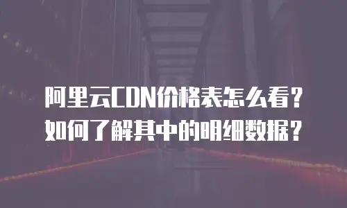 阿里云CDN价格表怎么看？如何了解其中的明细数据？