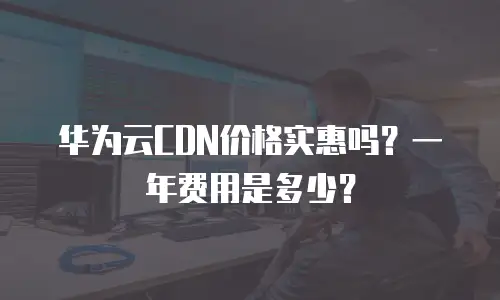 华为云CDN价格实惠吗？一年费用是多少？