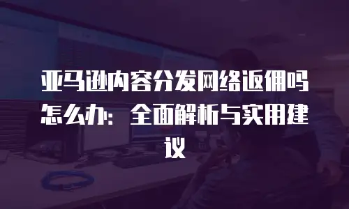 亚马逊内容分发网络返佣吗怎么办：全面解析与实用建议