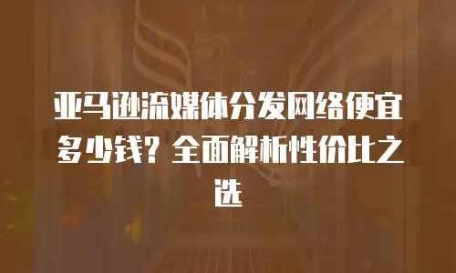 亚马逊流媒体分发网络便宜多少钱？全面解析性价比之选