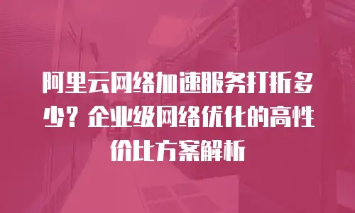 阿里云网络加速服务打折多少？企业级网络优化的高性价比方案解析