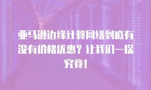 亚马逊边缘计算网络到底有没有价格优惠？让我们一探究竟！