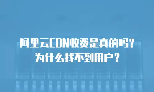 阿里云CDN收费是真的吗？为什么找不到用户？