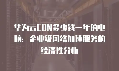 华为云CDN多少钱一年的电脑：企业级网络加速服务的经济性分析