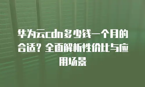 华为云cdn多少钱一个月的合适？全面解析性价比与应用场景