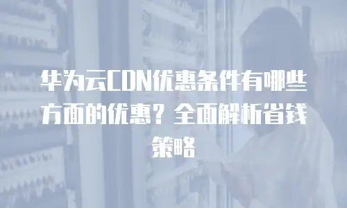 华为云CDN优惠条件有哪些方面的优惠？全面解析省钱策略