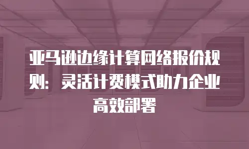 亚马逊边缘计算网络报价规则：灵活计费模式助力企业高效部署