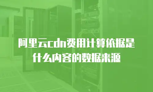阿里云cdn费用计算依据是什么内容的数据来源