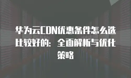 华为云CDN优惠条件怎么选比较好的：全面解析与优化策略