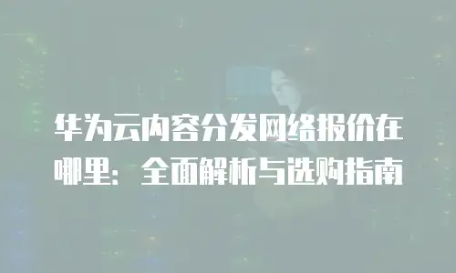 华为云内容分发网络报价在哪里：全面解析与选购指南