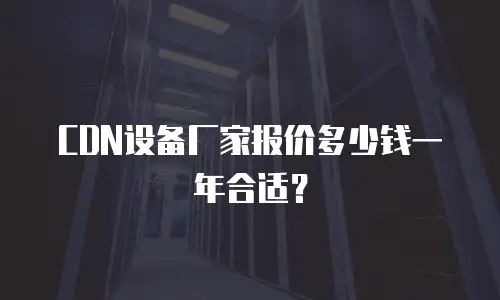 CDN设备厂家报价多少钱一年合适？