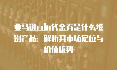 亚马逊cdn代金券是什么级别产品：解析其市场定位与价值优势