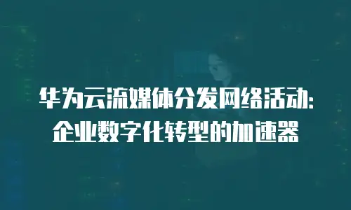 华为云流媒体分发网络活动：企业数字化转型的加速器