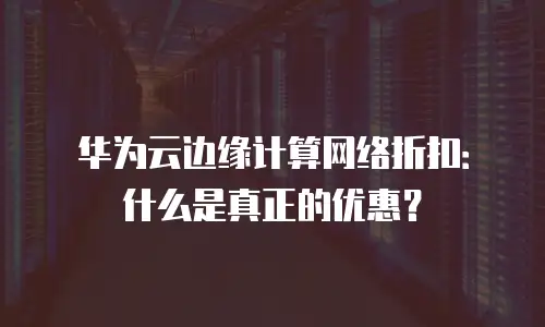 华为云边缘计算网络折扣：什么是真正的优惠？