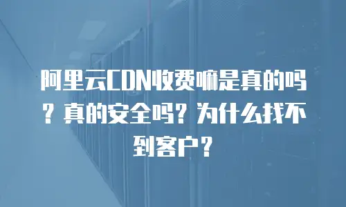 阿里云CDN收费嘛是真的吗？真的安全吗？为什么找不到客户？