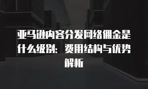 亚马逊内容分发网络佣金是什么级别：费用结构与优势解析
