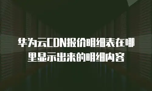 华为云CDN报价明细表在哪里显示出来的明细内容