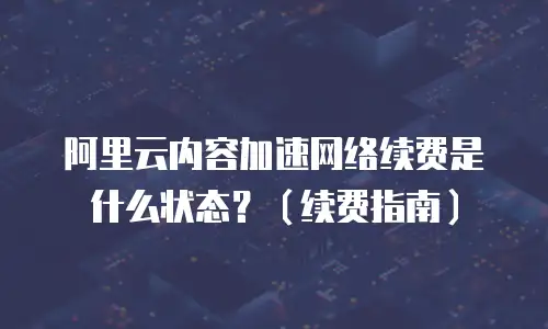 阿里云内容加速网络续费是什么状态？（续费指南）