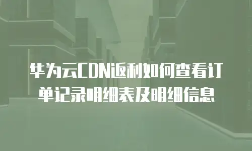 华为云CDN返利如何查看订单记录明细表及明细信息