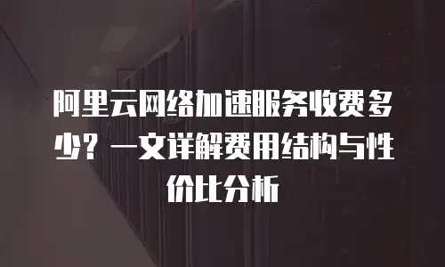 阿里云网络加速服务收费多少？一文详解费用结构与性价比分析