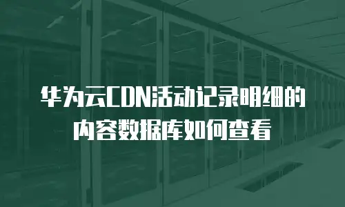 华为云CDN活动记录明细的内容数据库如何查看