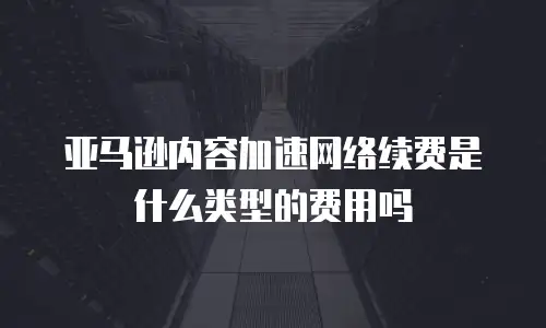 亚马逊内容加速网络续费是什么类型的费用吗