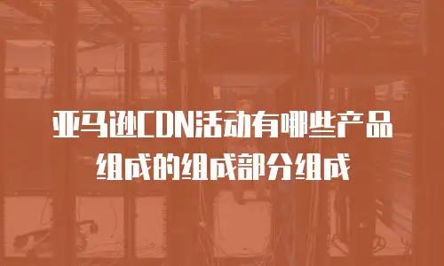 亚马逊CDN活动有哪些产品组成的组成部分组成