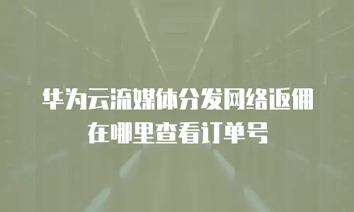 华为云流媒体分发网络返佣在哪里查看订单号