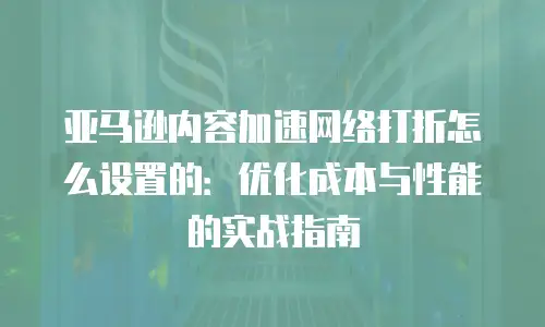 亚马逊内容加速网络打折怎么设置的：优化成本与性能的实战指南
