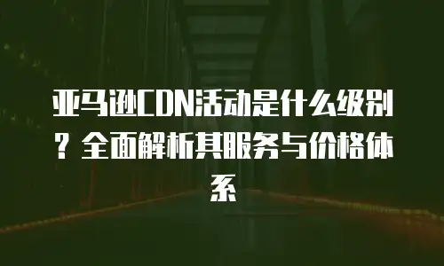 亚马逊CDN活动是什么级别？全面解析其服务与价格体系
